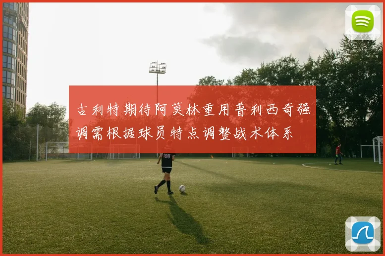 古利特期待阿莫林重用普利西奇强调需根据球员特点调整战术体系