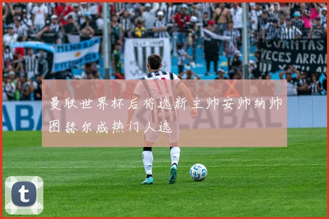 曼联世界杯后将选新主帅安帅纳帅图赫尔成热门人选