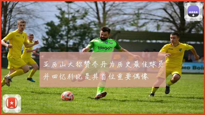 亚历山大称赞乔丹为历史最佳球员并回忆科比是其首位重要偶像