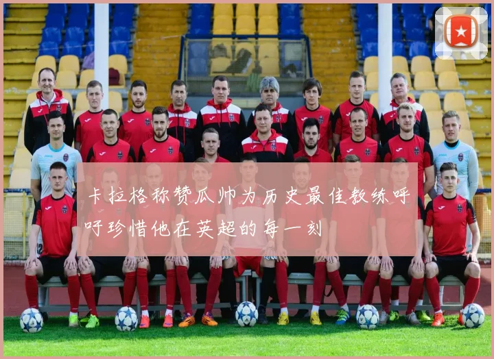 卡拉格称赞瓜帅为历史最佳教练呼吁珍惜他在英超的每一刻