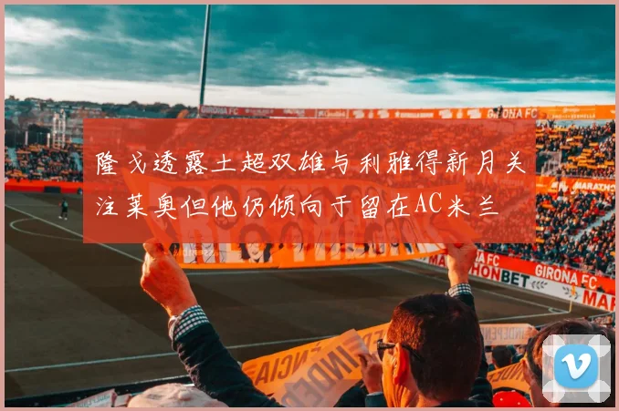 隆戈透露土超双雄与利雅得新月关注莱奥但他仍倾向于留在AC米兰