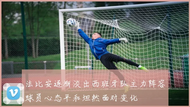 法比安逐渐淡出西班牙队主力阵容球员心态平和坦然面对变化