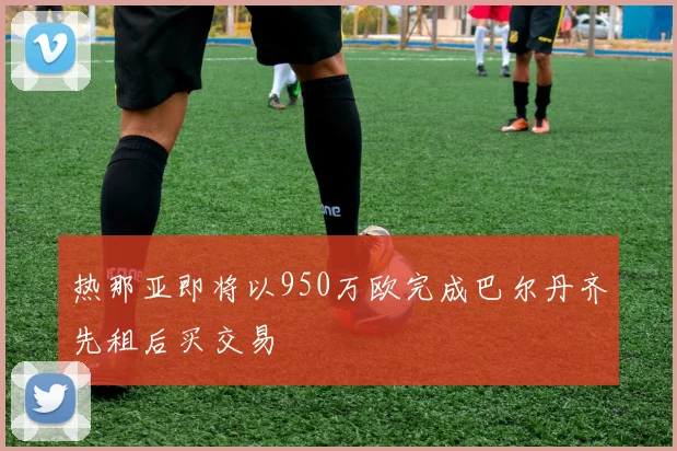 热那亚即将以950万欧完成巴尔丹齐先租后买交易
