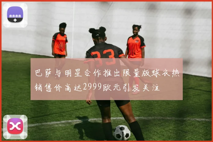 巴萨与明星合作推出限量版球衣热销售价高达2999欧元引发关注