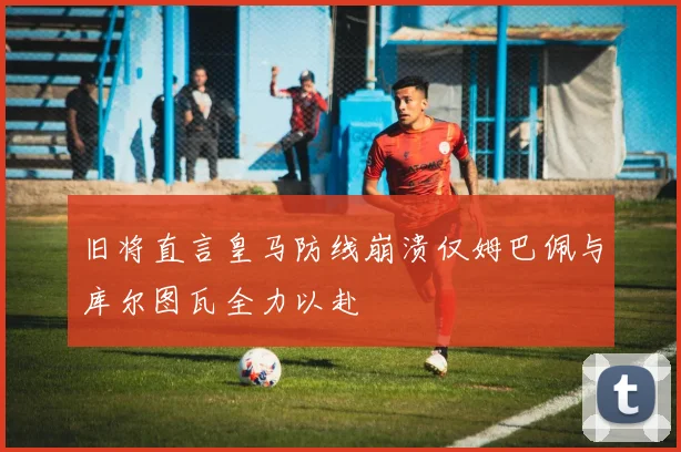 旧将直言皇马防线崩溃仅姆巴佩与库尔图瓦全力以赴
