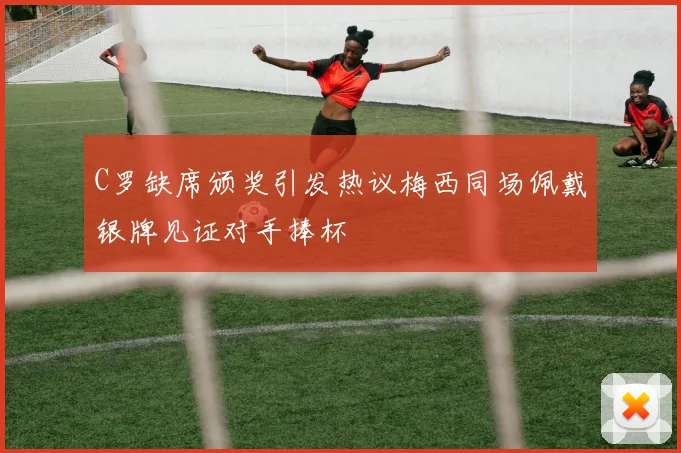 C罗缺席颁奖引发热议梅西同场佩戴银牌见证对手捧杯
