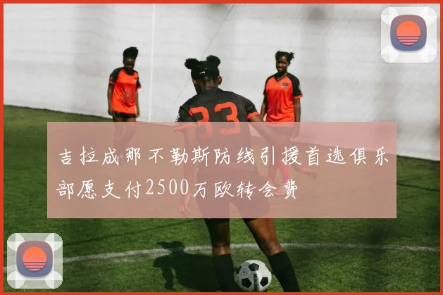 吉拉成那不勒斯防线引援首选俱乐部愿支付2500万欧转会费