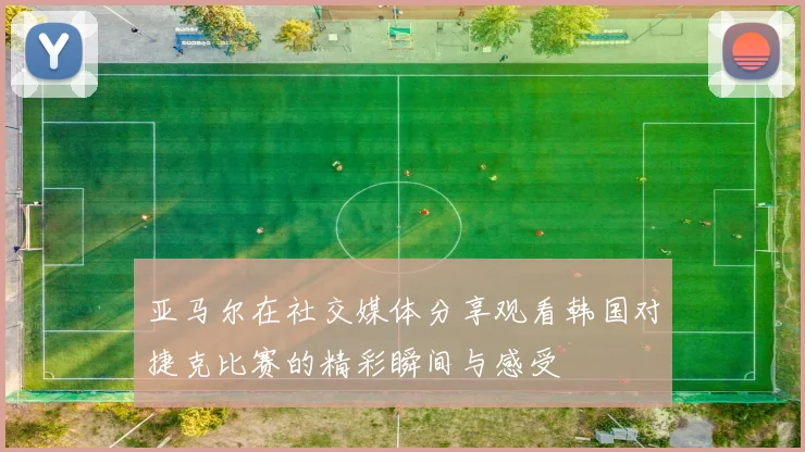 亚马尔在社交媒体分享观看韩国对捷克比赛的精彩瞬间与感受