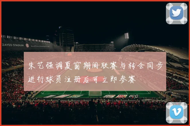朱艺强调夏窗期间联赛与转会同步进行球员注册后可立即参赛