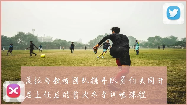 莫拉与教练团队携手队员们共同开启上任后的首次冬季训练课程