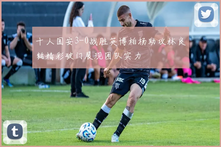 十人国安3-0战胜英博柏杨助攻林良铭精彩破门展现团队实力