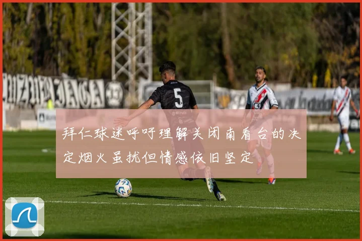 拜仁球迷呼吁理解关闭南看台的决定烟火虽扰但情感依旧坚定
