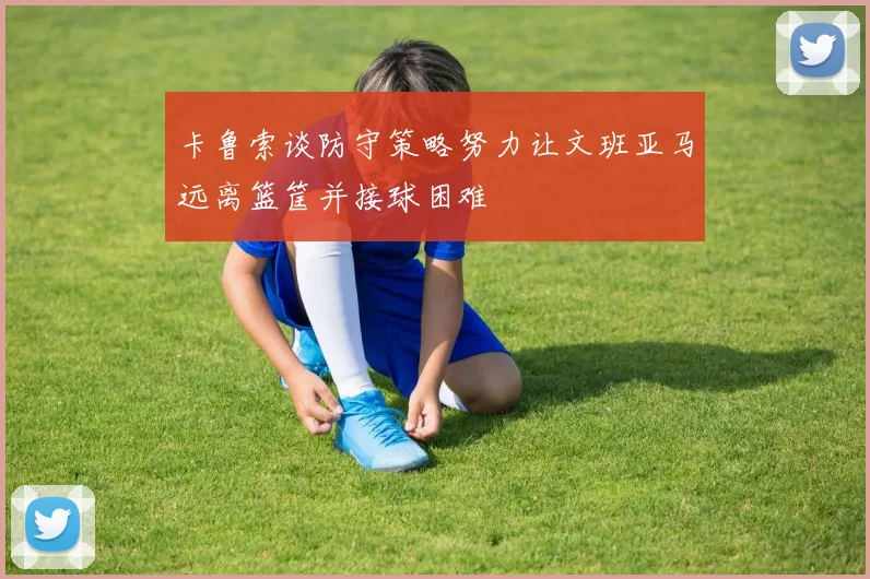 卡鲁索谈防守策略努力让文班亚马远离篮筐并接球困难