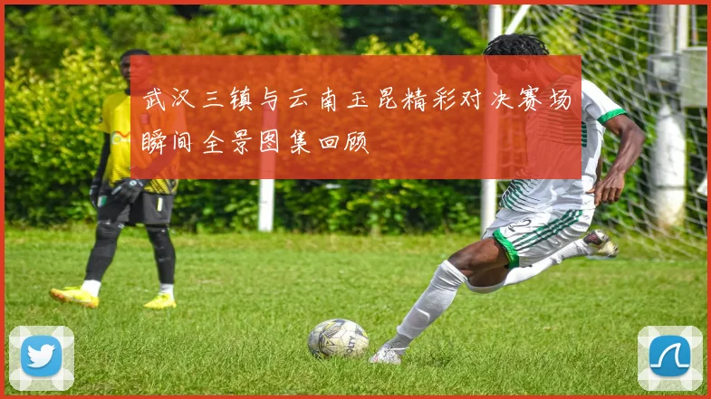 武汉三镇与云南玉昆精彩对决赛场瞬间全景图集回顾