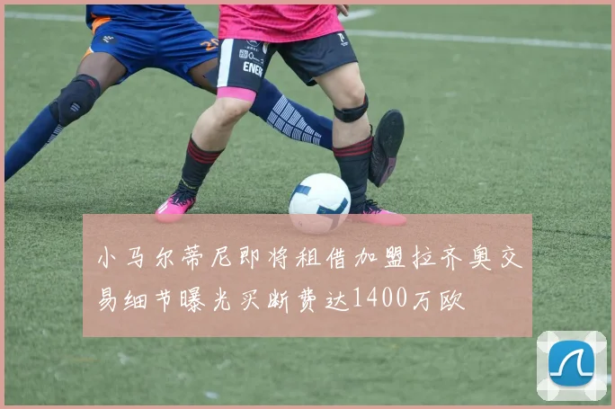 小马尔蒂尼即将租借加盟拉齐奥交易细节曝光买断费达1400万欧