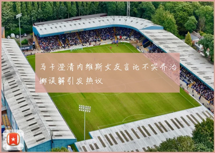 马卡澄清内维斯女友言论不实乔治娜误解引发热议