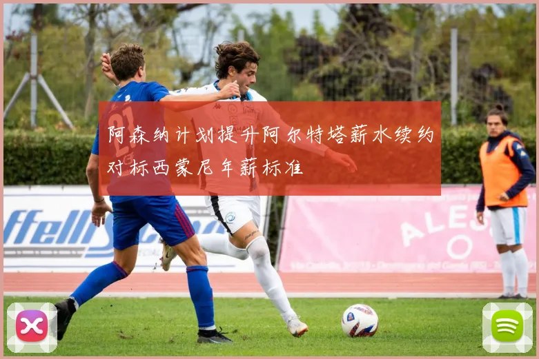 阿森纳计划提升阿尔特塔薪水续约对标西蒙尼年薪标准