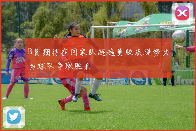 B费期待在国家队超越曼联表现努力为球队争取胜利