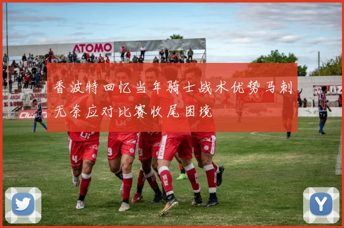 香波特回忆当年骑士战术优势马刺无奈应对比赛收尾困境