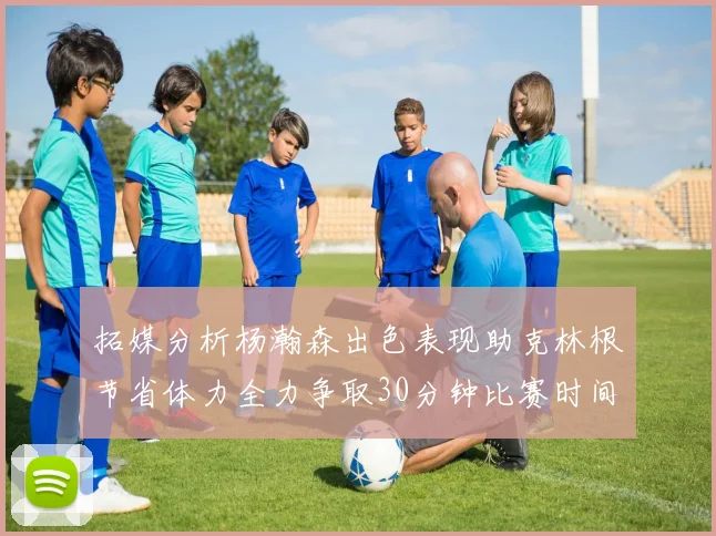 拓媒分析杨瀚森出色表现助克林根节省体力全力争取30分钟比赛时间