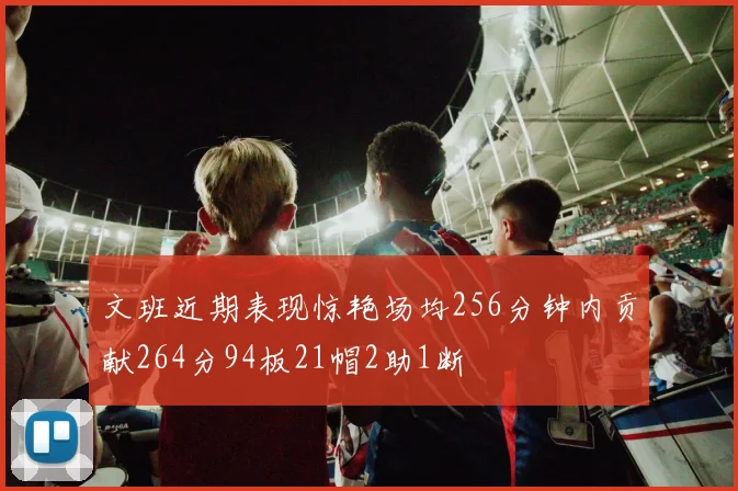 文班近期表现惊艳场均256分钟内贡献264分94板21帽2助1断