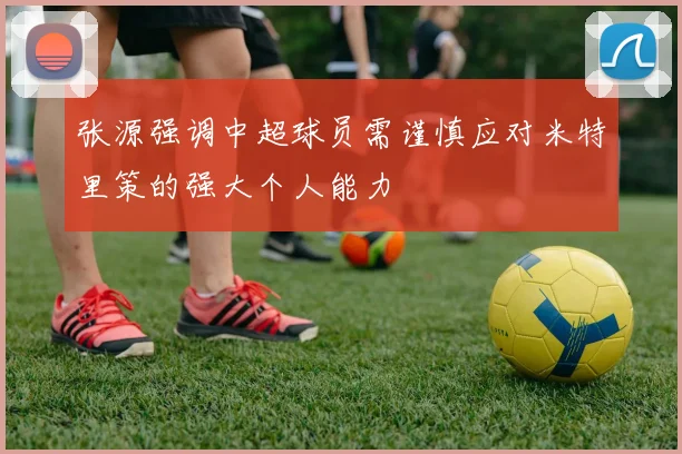 张源强调中超球员需谨慎应对米特里策的强大个人能力