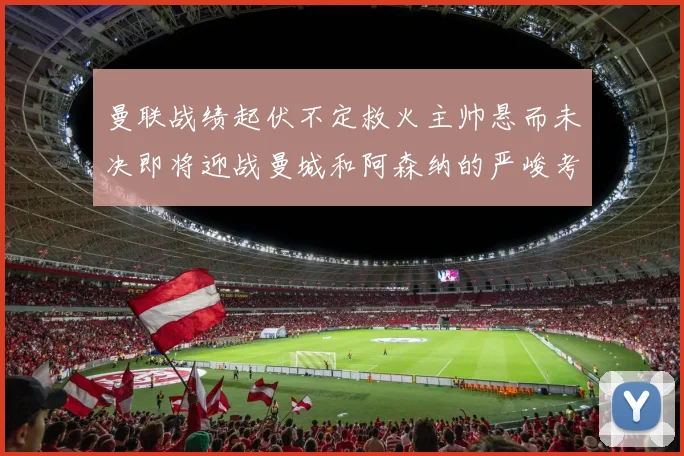曼联战绩起伏不定救火主帅悬而未决即将迎战曼城和阿森纳的严峻考验