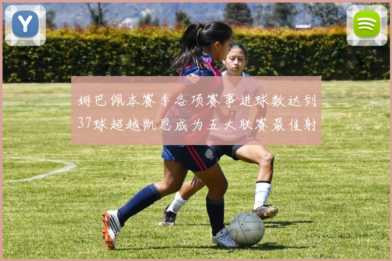 姆巴佩本赛季各项赛事进球数达到37球超越凯恩成为五大联赛最佳射手