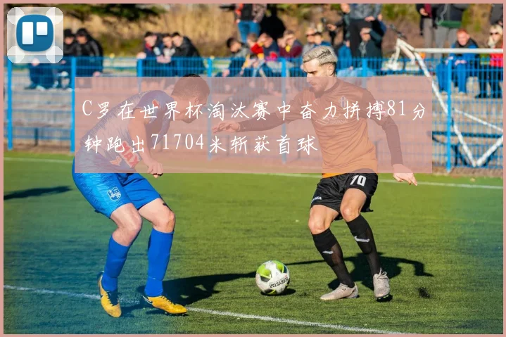 C罗在世界杯淘汰赛中奋力拼搏81分钟跑出71704米斩获首球