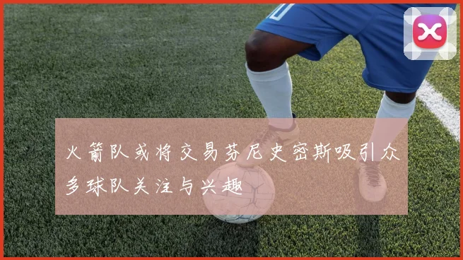 火箭队或将交易芬尼史密斯吸引众多球队关注与兴趣